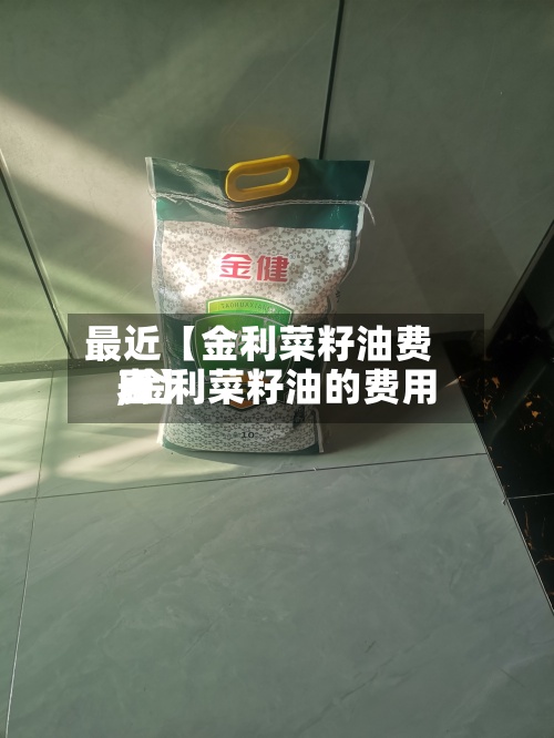 最近【金利菜籽油费用,金利菜籽油的费用表】-第2张图片