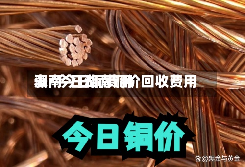 湖南今日铜费用表/今日湖南铜价回收费用