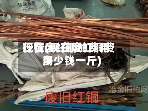 现在废红铜的费用行情(现在废红铜费用多少钱一斤)