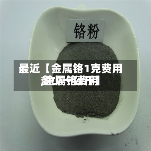 最近【金属铬1克费用,金属铬费用多少一公斤】-第2张图片