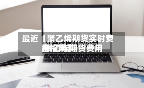 最近【聚乙烯期货实时费用
,聚乙烯期货费用
金投网】-第3张图片