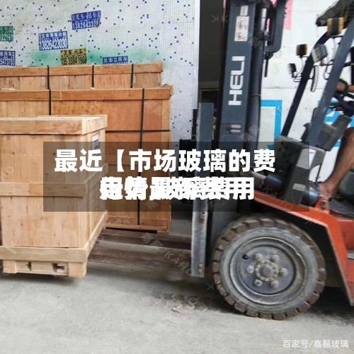 最近【市场玻璃的费用行情,玻璃费用行情最新费用走势】
