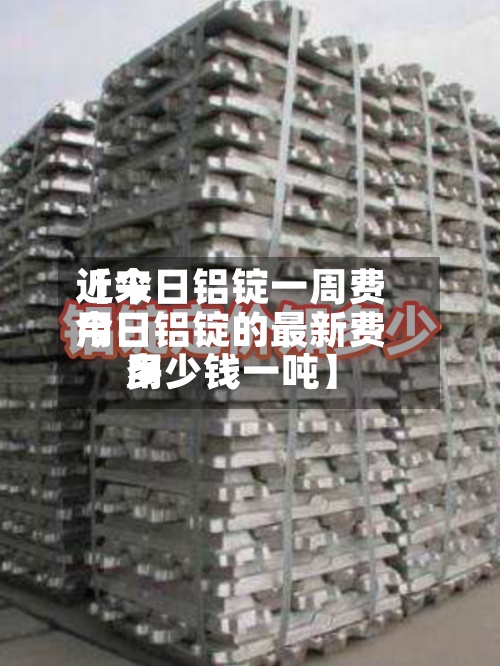 近来【今日铝锭一周费用今日铝锭的最新费用多少钱一吨】