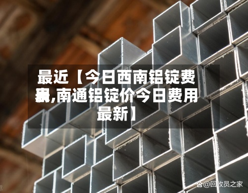最近【今日西南铝锭费用
表,南通铝锭价今日费用
最新】-第2张图片