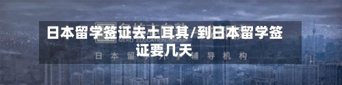日本留学签证去土耳其/到日本留学签证要几天-第2张图片