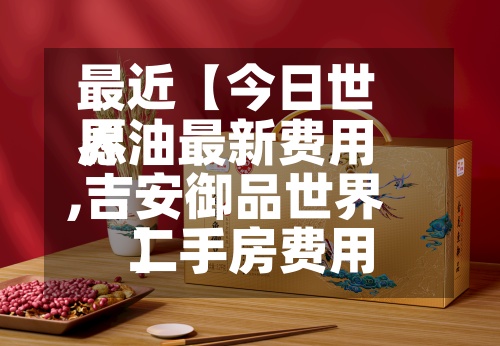 最近【今日世界愿油最新费用,吉安御品世界二手房费用】-第2张图片
