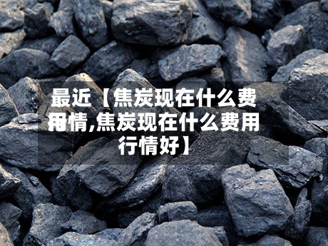 最近【焦炭现在什么费用行情,焦炭现在什么费用行情好】
