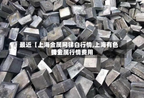 最近【上海金属网锑白行情,上海有色贵金属行情费用
锑】-第2张图片