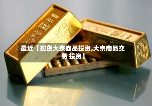 最近【现货大宗商品投资,大宗商品交易 投资】-第3张图片