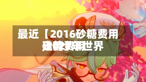最近【2016砂糖费用
,2021年世界
砂糖费用
走势】-第2张图片