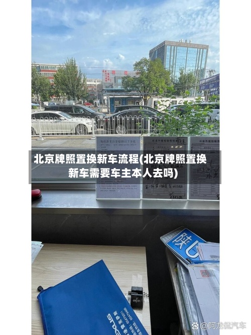 北京牌照置换新车流程(北京牌照置换新车需要车主本人去吗)