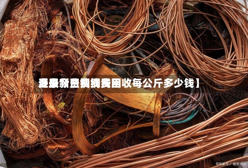 近来【最新费铜线费用多少今日费铜线回收每公斤多少钱】