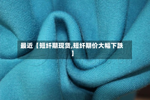 最近【短纤期现货,短纤期价大幅下跌】