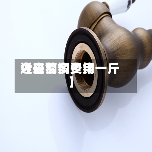 近来
【长葛铜费用
今日铜多少钱一斤】-第2张图片