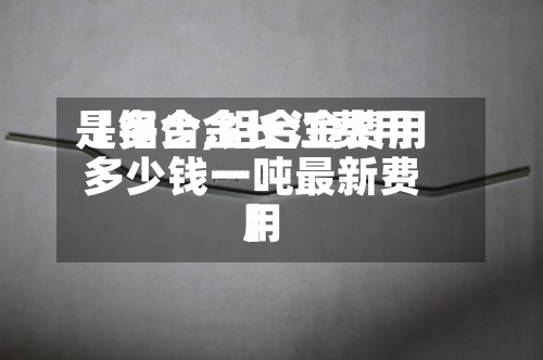【铝合金长江费用是多少,铝合金费用多少钱一吨最新费用】