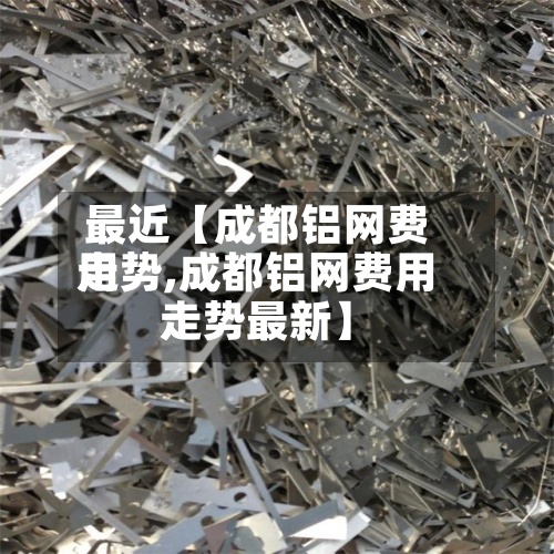 最近【成都铝网费用走势,成都铝网费用走势最新】