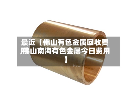 最近【佛山有色金属回收费用
,佛山南海有色金属今日费用
】-第2张图片