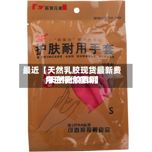 最近【天然乳胶现货最新费用,天然乳胶费用今日报价查询】
