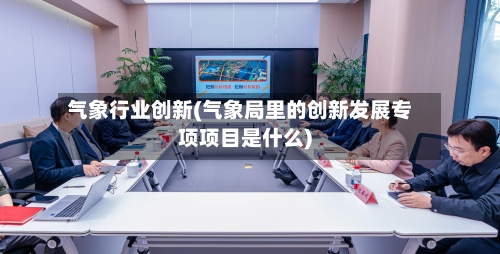 气象行业创新(气象局里的创新发展专项项目是什么)