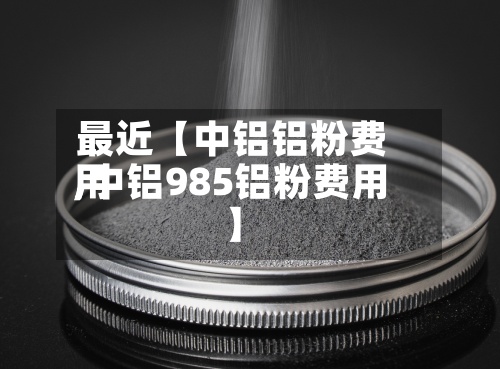 最近【中铝铝粉费用,中铝985铝粉费用】-第2张图片