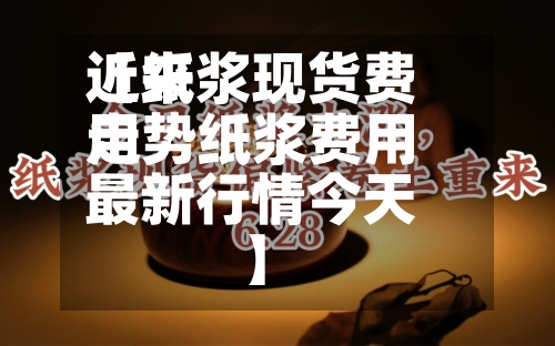 近来【纸浆现货费用走势纸浆费用最新行情今天】