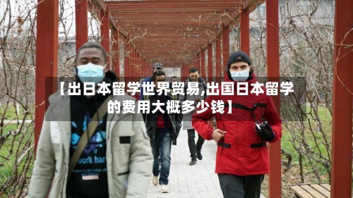 【出日本留学世界贸易,出国日本留学的费用大概多少钱】