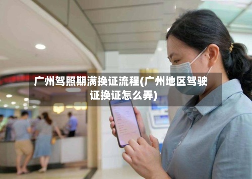 广州驾照期满换证流程(广州地区驾驶证换证怎么弄)