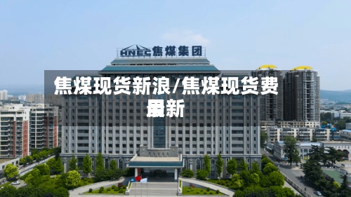 焦煤现货新浪/焦煤现货费用
最新-第2张图片