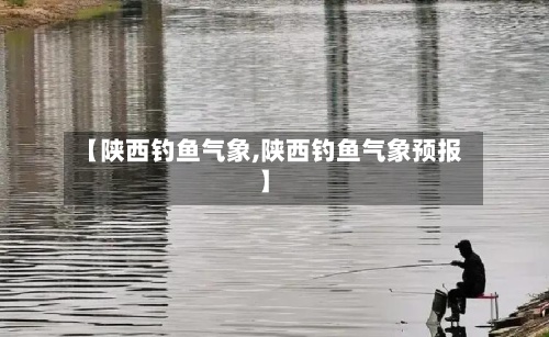 【陕西钓鱼气象,陕西钓鱼气象预报】