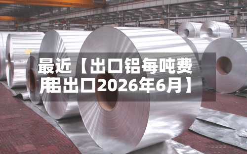 最近【出口铝每吨费用
,铝出口2026年6月】-第2张图片