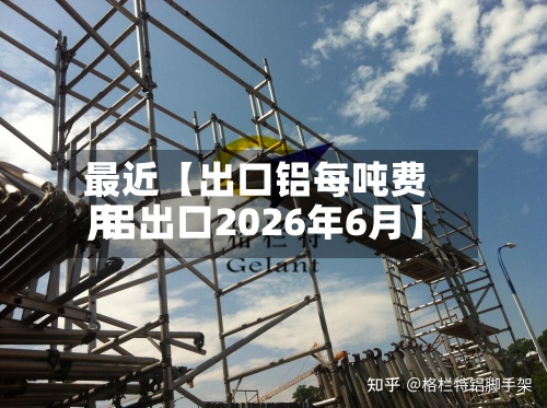 最近【出口铝每吨费用,铝出口2026年6月】