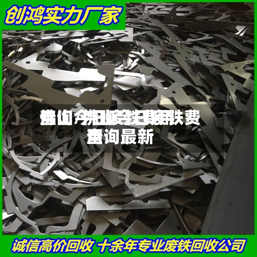 佛山今日废铁费用查询/佛山今日废铁费用查询最新