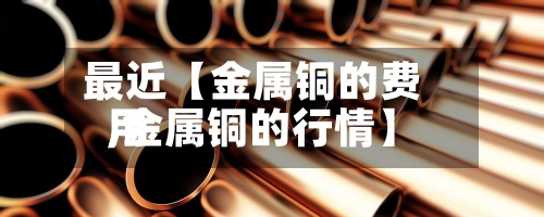最近【金属铜的费用
,金属铜的行情】-第3张图片