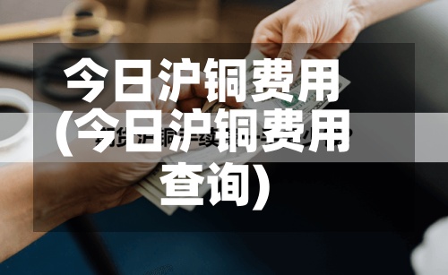 今日沪铜费用
(今日沪铜费用
查询)-第2张图片