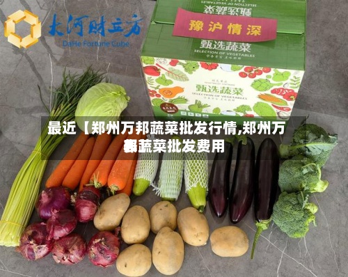 最近【郑州万邦蔬菜批发行情,郑州万邦蔬菜批发费用表】