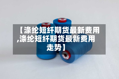 【涤纶短纤期货最新费用,涤纶短纤期货最新费用走势】