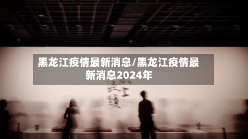 黑龙江疫情最新消息/黑龙江疫情最新消息2024年-第2张图片