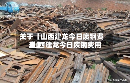 关于【山西建龙今日废钢费用,山西建龙今日废钢费用表】