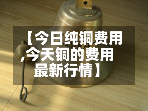 【今日纯铜费用,今天铜的费用最新行情】