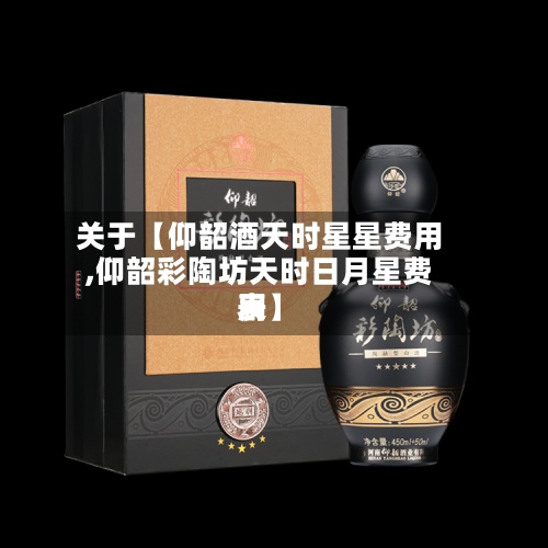 关于【仰韶酒天时星星费用
,仰韶彩陶坊天时日月星费用
表】-第2张图片