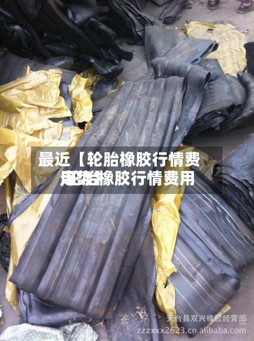 最近【轮胎橡胶行情费用,轮胎橡胶行情费用走势】