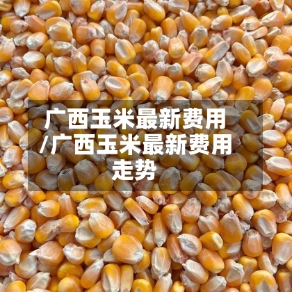 广西玉米最新费用/广西玉米最新费用走势-第3张图片