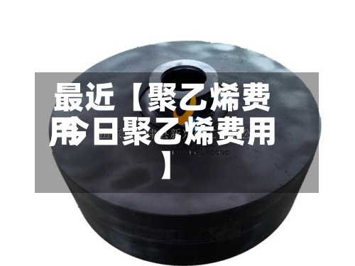 最近【聚乙烯费用
,今日聚乙烯费用
】-第2张图片