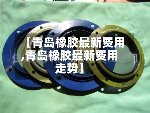 【青岛橡胶最新费用,青岛橡胶最新费用走势】