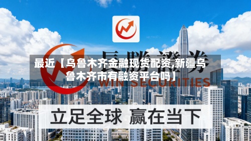 最近【乌鲁木齐金融现货配资,新疆乌鲁木齐市有融资平台吗】