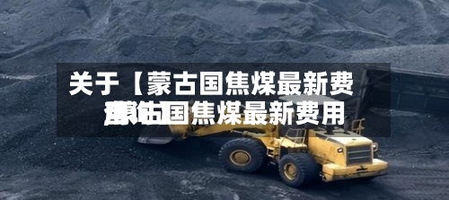 关于【蒙古国焦煤最新费用,蒙古国焦煤最新费用查询】