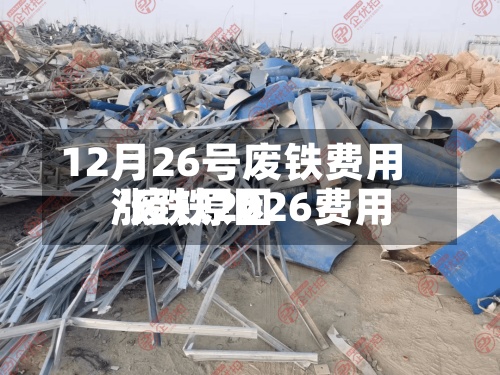 12月26号废铁费用/废铁2026费用涨跌原因-第2张图片