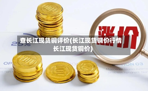 查长江现货铜评价(长江现货铜价行情长江现货铜价)-第2张图片