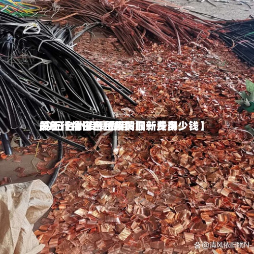 关于【今日台州废铜最新费用,今日台州废铜费用最新行情今日台州黄铜一斤多少钱】