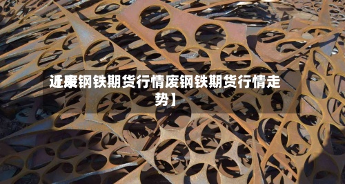 近来【废钢铁期货行情废钢铁期货行情走势】-第2张图片